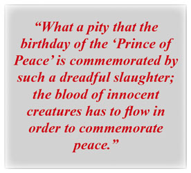 “What a pity that the birthday of the ‘Prince of Peace’ is commemorated by such a dreadful slaughter; the blood of innocent creatures has to flow in order to commemorate peace.” 