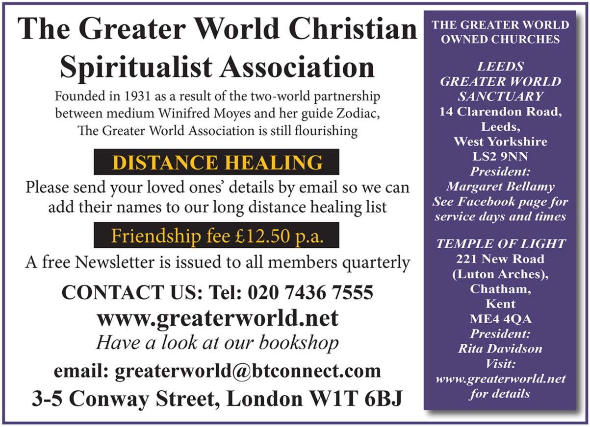 The Greater World Christian Spiritualist Association   Founded in 1931 as a result of the two-world partnership between medium Winifred Moyes and her guide Zodiac, The Greater World association is still flourishing   DISTANCE HEALING  Please send your loved ones' details by email so we can add their names to our long distance healing list  Friendship fee £12.50 p.a.  A free Newsletter is issued to all members quarterly   CONTACT US Tel 020 7436 7555   www.greaterworld.net Have a look at our bookshop   e.mail  greaterworld@btconnect.com  3-5 Conway Street, London W1T 6BJ