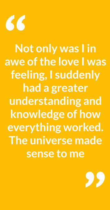 "Not only was I in awe of the love I was feeling, I suddenly had a greater understanding and knowledge of how everything worked. The universe made sense to me"
