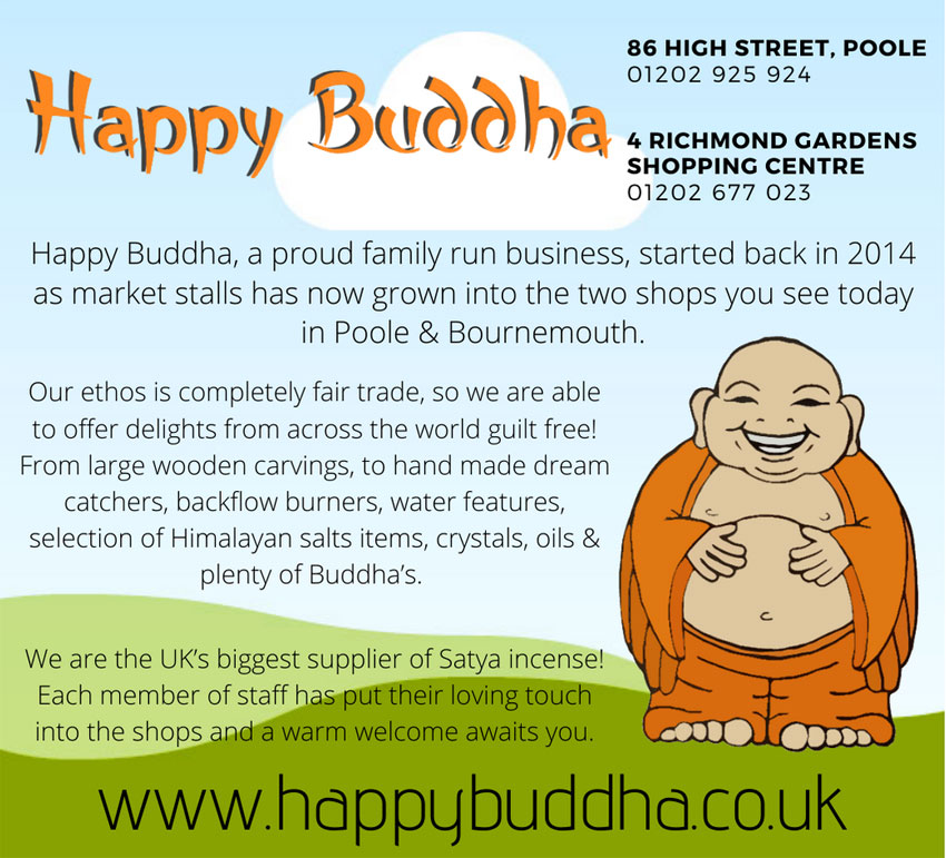 HAPPY BUDDHA BOURNEMOUTH  Richmond Gardens Shopping Ctre, Old Christchurch Rd, Bournemouth Dorset BH1 1EN Tel: 01202 925 924   HAPPY BUDDHA POOLE  86 High St, Poole, Dorset BH15 1DB Tel: 01202 677 023    Happy Buddha, a proud family-run business, started back in 2014 as market stalls, has now grown into the two shops you see today in Poole & Bournemouth. Our ethos is completely fair trade, so we are able to offer delights from across the world guilt free! From large wooden carvings, to hand-made dream catchers, backflow burners, water features, selection of Himalayan salts items, crystals, oils & plenty of Buddhas. We are the UK’s biggest supplier of Satya incense! Each member of staff has put their loving touch into the shops and a warm welcome awaits you.  www.happybuddha.co.uk