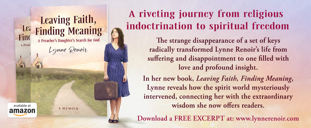 Leaving Faith, Finding Meaning   A Preacher's Daughter's Search for God   The strange disappearance of a set of keys radically transformed Lynne Renoir’s life from suffering and disappointment to one filled with love and profound insight.   In her new book, Lynne reveals how the spirit world mysteriously intervened, connecting her with the extraordinary wisdom she now offers readers.   AVAILABLE AT AMAZON   Download a FREE EXCERPT at www.lynnerenoir.com
