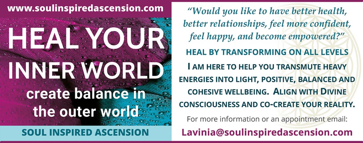 soulinspiredascension.com  HEAL THE INNER WORLD  create balance in the outer world  Soul Inspired Ascension    “Would you like to have better health, better relationships, feel more confident, feel happy, and become empowered?”  HEAL BY TRANSFORMING ON ALL LEVELS  I AM HERE TO HELP YOU TRANSMUTE HEAVY ENERGIES INTO LIGHT, POSITIVE, BALANCED AND COHESIVE WELLBEING. ALIGN WITH DIVINE CONSCIOUSNESS AND CO-CREATE YOUR REALITY.  For more information or an appointment email: Lavinia@soulinspiredascension.com