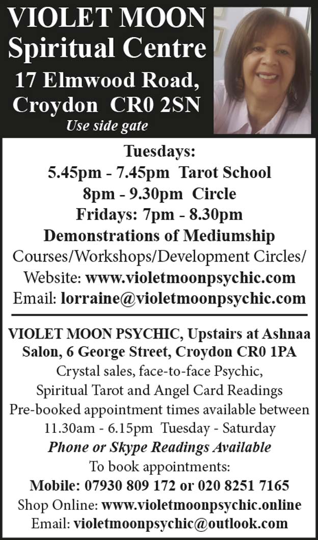 VIOLET MOON Spiritual Centre 17 Elmwood Road, Croydon CR0 2SN (Use side gate) Tuesdays: 5.45pm - 7.45pm Tarot School 8pm - 9.30pm Circle Fridays: 7pm - 8.30pm Demonstrations of Mediumship Courses/Workshops/Development Circles/ Website: www.violetmoonpsychic.com Email: lorraine@violetmoonpsychic.com VIOLET MOON PSYCHIC, Upstairs at Ashnaa Salon, 6 George Street, Croydon CR0 1PA Crystal sales, face-to-face Psychic, Spiritual Tarot and Angel Card Readings Pre-booked appointment times available between 11.30am - 6.15pm Tuesday - Saturday Phone or Skype Readings Available To book appointments: Mobile: 07930 809 172 or 020 8251 7165 Shop Online: www.violetmoonpsychic.online Email: violetmoonpsychic@outlook.com
