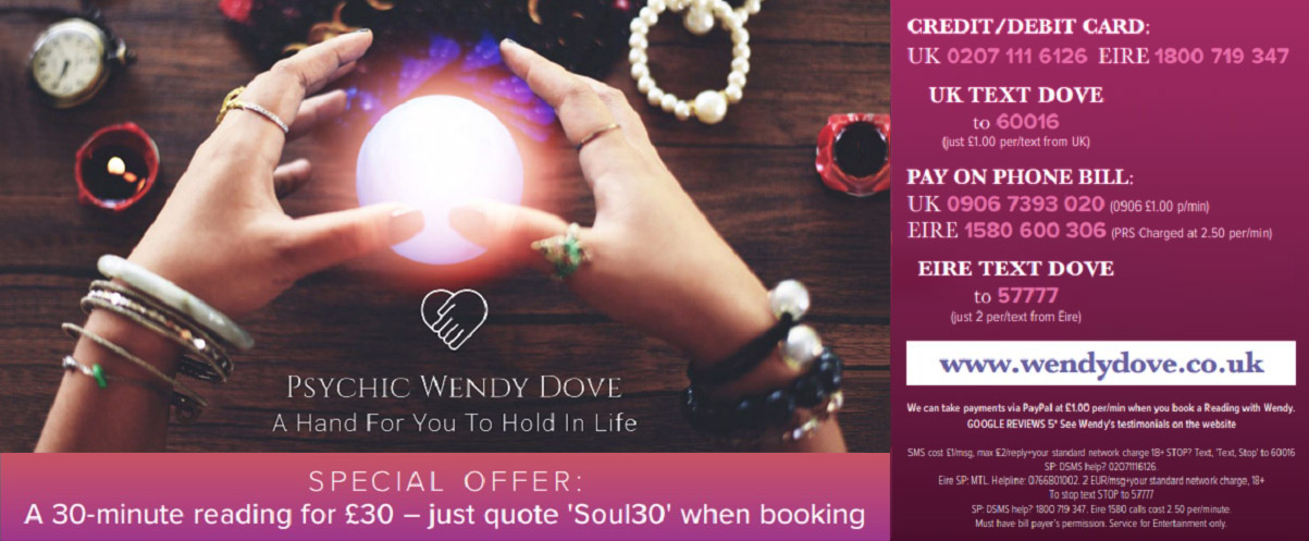 PSYCHIC WENDY DOVE A Hand For You To Hold In Life    SPECIAL OFFER  A 30-minute reading for £30 - just quote 'Soul30' when booking    CREDIT/DEBIT CARD:  UK 0207 111 6126 EIRE 1800 719 347   UK TEXT DOVE  to 60016  (Just £1.00 per/text from UK)   PAY ON PHONE BILL:  UK 0906 7393 020 (0906 £1.00 p/min)  EIRE 1580 600 306 (PRS Charged at 2.50 per/min)  EIRE TEXT DOVE to 57777 (Just 2 per/text from Eire)   www.wendydove.co.uk   Wendy is available for pre-bookings Mon-Thurs 1.3 pm and 7-9pm. Please also check her website to see if she is available at all other times. However please call 02476 441063 to arange readings outside of these hours. Wendy's pin: 6400  We can take payments via PayPal at £1.00 per/min when you book a Reading with Wendy  GOOGLE REVIEWS 5* See Wendy's testimonials on the website  SMS cost £1/msg. max £2/reply +*your standard network charge 18+ STOP? 'Text, Stop' to 60016  SP: DSMS help? 02071116126. Eire SP: MTL. Helpline: 0766801002. 2EUR/msg +your standard network charge, 18+ To stop txt STOP to 5777 SP: DSMS help? 1800 719 347. Eire 1580 calls cost 2.50 per/minute. Must have bill payer's permision. Service for Entertainment only. 
