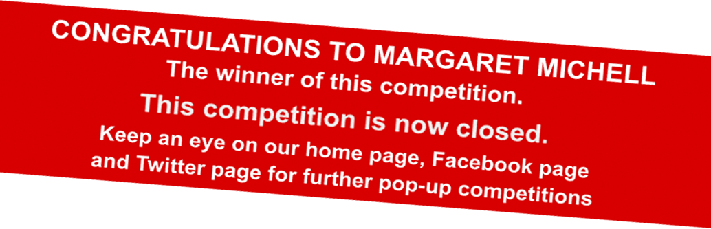 CONGRATULATIONS TO MARGARET MICHELL    The winner of this competition.   This competition is now closed.   Keep an eye on our home page, Facebook page and Twitter page for further pop-up competitions