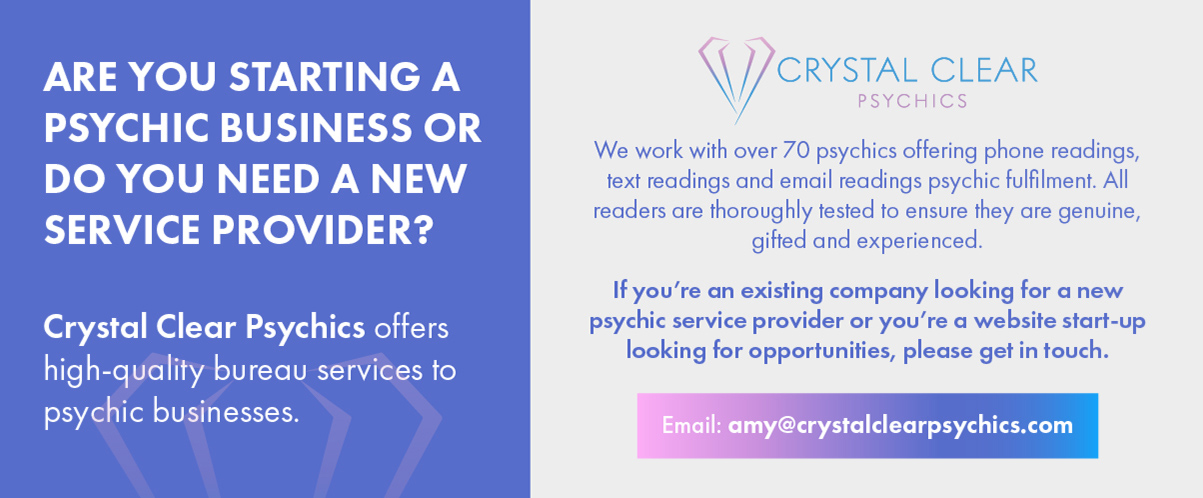 Are you starting a psychic business or do you need a new service provider?  Crystal Clear Psychics offers high-quality bureau services to psychic businesses.    Crystal Clear Psychics   We work with over 70 psychics offering phone readings, text readings and email readings psychic fulfilment. All readers are thoroughly tested to ensure they are genuine, gifted and experienced.   If you're an existing service provider or you're a website start-up looking for opportunities, please get in touch.   Email: amy@crystalclearpsychics.com 