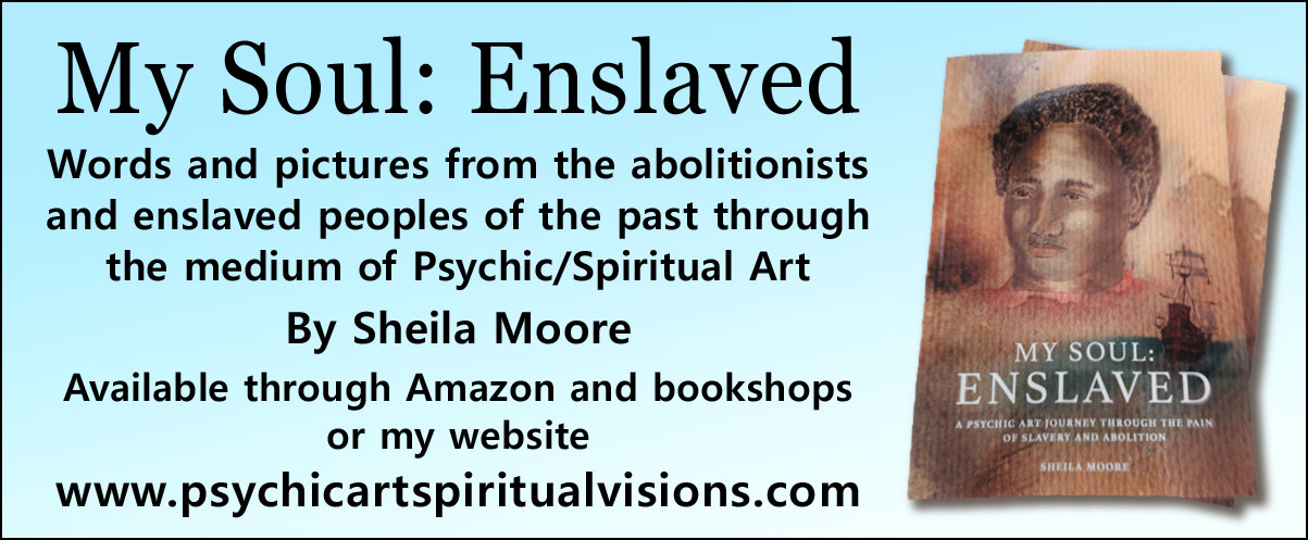 My Soul Enslaved   Words and pictures from the abolitionists and enslaved peoples of the past through the medium of Psychic/Spiritual Art By Sheila Moore  Available through Amazon and bookshops or my website www.psychicartspiritualvisions.com