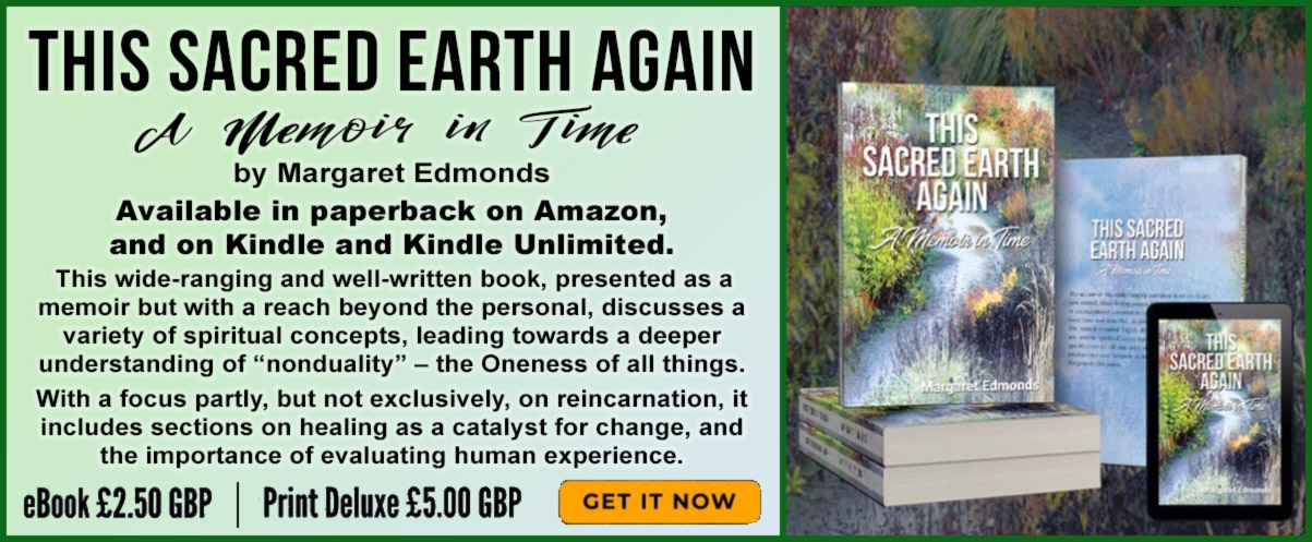 THIS SACRED EARTH AGAIN – A Memoir in Time  by Margaret Edmonds  Available in paperback on Amazon, and on Kindle and Kindle Unlimited.  This wide-ranging and well-written book, presented as a memoir but with a reach beyond the personal, discusses a variety of spiritual concepts, leading towards a deeper understanding of “nonduality” – the Oneness of all things.   With a focus partly, but not exclusively, on reincarnation, it includes sections on healing as a catalyst for change, and the importance of evaluating human experience.  | eBook £2.50 | Print Delux £5.00 | GET IT NOW