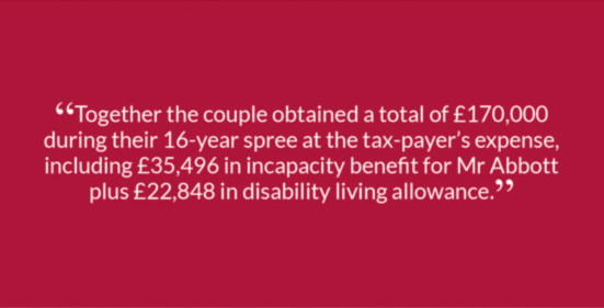 “Together the couple obtained a total of £170,000 during their 16-year spree at the tax-payer’s expense, including £35,496 in incapacity benefit for Mr Abbott plus £22,848 in disability living allowance.”