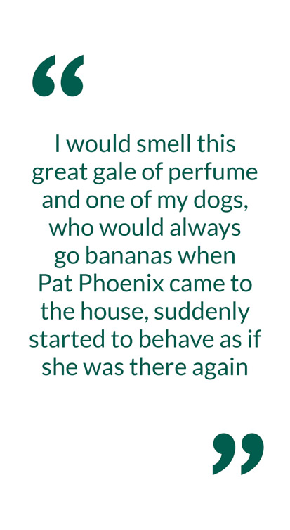 I would smell this great gale of perfume and one of my dogs, who would always go bananas when Pat Phoenix came to the house, suddenly started to behave as if she was there again