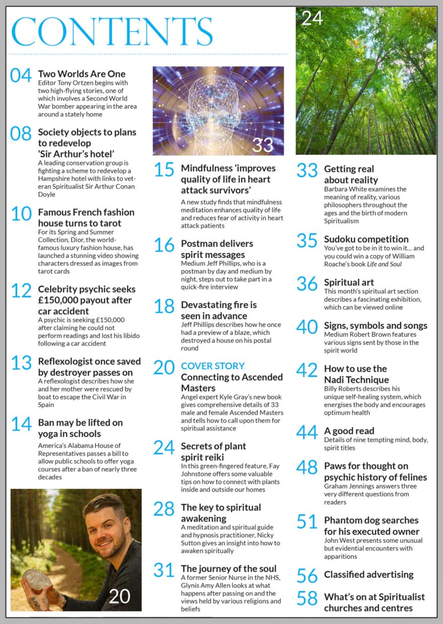 Inside the April 2021 issue of Psychic News:     Angel expert Kyle Gray shares how we can connect to Ascended Masters.      Also:  Fay Johnstone offers some valuable tips on how to connect with plants inside and outside our homes using plant spirit reiki.”    Meditation and spiritual guide and hypnosis practitioner Nicky Sutton gives an insight into how to awaken spiritually.   Meet medium Jeff Phillips, postman by day and medium by night, and how he once had a preview of a blaze, which destroyed a house on his postal round.    New study finds that mindfulness meditation enhances quality of life and reduces fear of activity in heart attack patients.    Former Senior Nurse in the NHS, Glynis Amy Allen looks at what happens after passing on and the views held by various religions and beliefs.    Barbara White examines the meaning of reality, various philosophers throughout the ages and the birth of modern Spiritualism.    Medium Robert Brown features various signs sent by those in the spirit world.   In the News: ■ Society objects to plans to redevelop ‘Sir Arthur’s hotel.’  ■ Famous French fashion house turns to tarot.  ■ Celebrity psychic seeks £150,000 payout after car accident.  ■ Ban may be lifted on yoga in schools.  ■ Camden Art Centre shares their mystical online exhibition.    All this plus “A Good Read,” our monthly suduko competition, news, views and much more..