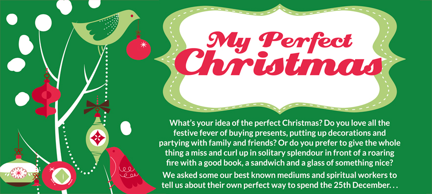 My Perfect Christmas  What’s your idea of the perfect Christmas? Do you love all the festive fever of buying presents, putting up decorations and partying with family and friends? Or do you prefer to give the whole thing a miss and curl up in solitary splendour in front of a roaring fire with a good book, a sandwich and a glass of something nice? We asked some our best known mediums and spiritual workers to tell us about their own perfect way to spend the 25th December...