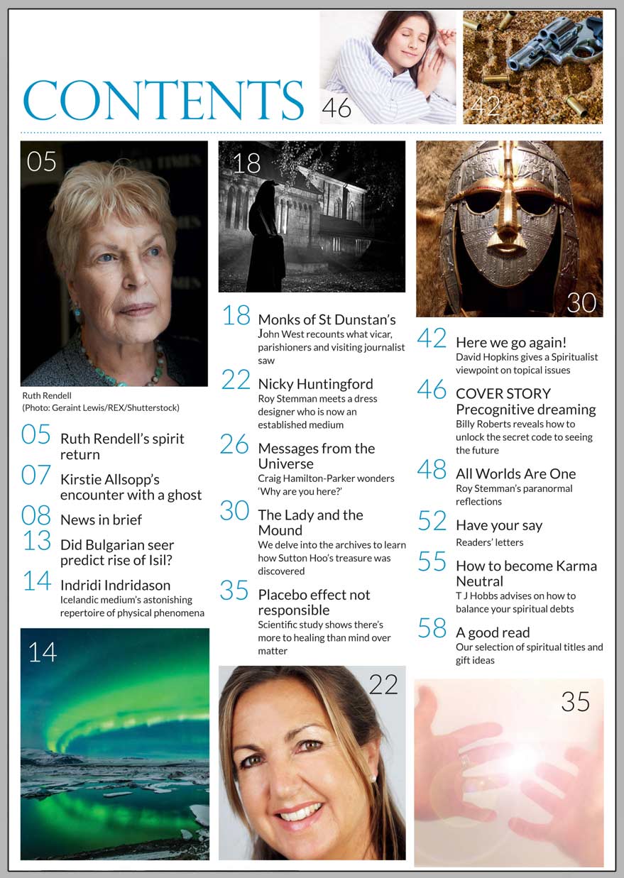 In this issue...  UNLOCK THE SECRET CODE   OF PRECOGNITIVE 
DREAMING      PLUS...     SPIRITUALIST AND MEDIUM PLAYED VITAL ROLES IN UNCOVERING SUTTON HOO’S HIDDEN TREASURE  HOW TO NEUTRALISE 
YOUR KARMA  THE SPIRIT RETURN OF 
RUTH RENDELL  PLACEBO EFFECT CANNOT EXPLAIN HEALING RESULTS  NICKY HUNTINGFORD ON PROVING LIFE AFTER DEATH EXISTS  CRAIG HAMILTON-PARKER SEARCHES FOR 500-YEAR-OLD ORACLE IN INDIA  ICELANDIC MEDIUM’S AMAZING PHYSICAL PHENOMENA  THE GHOSTLY MONKS OF ST DUNSTAIN   Win:  A PAST-LIFE REGRESSION HEALING 
2-CD SET