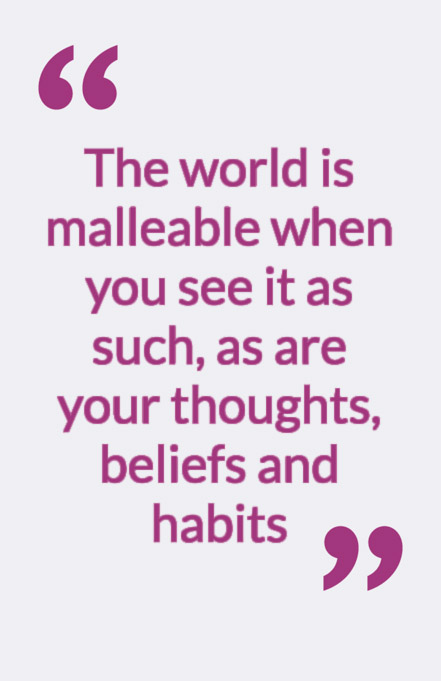 The world is malleable when you see it as such, as are your thoughts, beliefs and habits