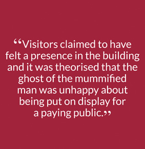 “Visitors claimed to have felt a presence in the building and it was theorised that the ghost of the mummified man was unhappy about being put on display for a paying public.”