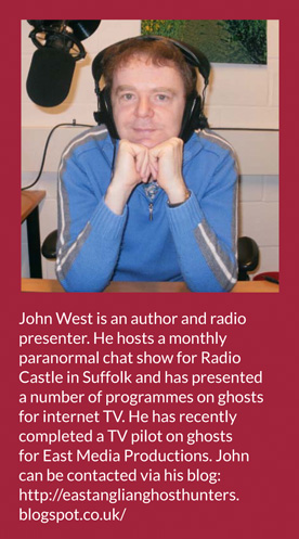 John West is an author and radio presenter. He hosts a monthly paranormal chat show for Radio Castle in Suffolk and has presented a number of programmes on ghosts for internet TV. He has recently completed a TV pilot on ghosts for East Media Productions. John can be contacted via his blog: http://eastanglianghosthunters.blogspot.co.uk/