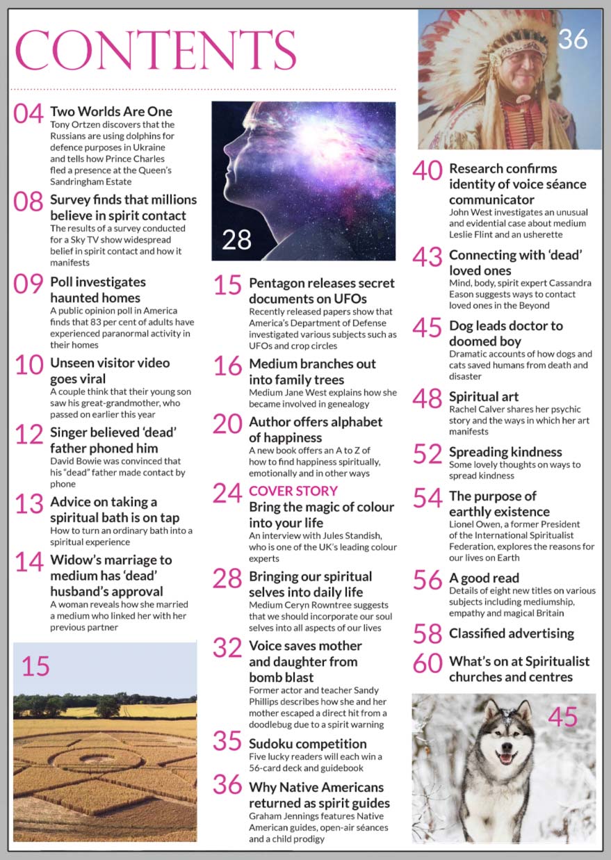 Inside the June 2022 of Psychic News Magazine, one of the UK’s leading colour experts, Jules Standish, answers questions about colour and the tremendous impact it has on us in "Bring the magic of colour into your life."  In "Bringing our spiritual selves into daily life," medium Ceryn Rowntree shows how we can do this.  In “Author offers alphabet of happiness,” we find out how to find happiness spiritually, emotionally and in other ways.  Former actor and teacher Sandy Phillips describes how she and her mother escaped a direct hit from a doodlebug due to a spirit warning.  In "Connecting with ‘dead’ loved ones," mind, body, spirit expert Cassandra Eason suggests ways to contact loved ones in the Beyond.  PN columnist John West investigates an unusual and evidential case about medium Leslie Flint and an usherette in “Research confirms identity of voice séance communicator.”  We report on some dramatic accounts of how dogs and cats have saved humans from death and disaster.  Medium Jane West explains how she became involved in genealogy in "Medium branches out into family trees."  Why Native Americans returned as spirit guides? – Graham Jennings features Native American guides, open-air séances and a child prodigy.    IN THE NEWS: ■ Two Worlds Are One – Editor Tony Ortzen discovers that the Russians are using dolphins in Ukraine and tells how Prince Charles fled a presence at the Queen’s Sandringham Estate.  ■ Survey finds that millions believe in spirit contact. ■ Singer believed ‘dead’ father phoned him – David Bowie was convinced that his father made contact by phone.  ■ Widow’s marriage to medium has ‘dead’ husband’s approval.  ■ A public opinion poll in America finds that 83 per cent of adults have experienced paranormal activity in their homes.  ■ Pentagon releases secret documents on UFOs – Recently released papers show that America’s Department of Defense investigated UFOs and crop circles.   And much more.
