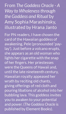 From The Goddess Oracle - A Way to Wholeness through the Goddess and Ritual by Amy Sophia Marashinsky, illustrated by Hrana Janto  For PN readers, I have chosen the card of the Hawaiian goddess of awakening, Pele (pronounded ‘pay-lay’). Just before a volcano erupts, she appears as an old woman who lights her cigarette with the snap of her fingers. Her priestesses were the Queens of Hawaii and, until the late nineteenth century, Hawaiian royalty appeased her wrath by reciting old chants, giving offerings of red cloth and pouring libations of alcohol into her bubbling lava. This goddess invites you to awaken to your potential and power. (The Goddess Oracle is published by Element Books).