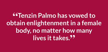 “Tenzin Palmo has vowed to obtain enlightenment in a female body, no matter how many  lives it takes.”