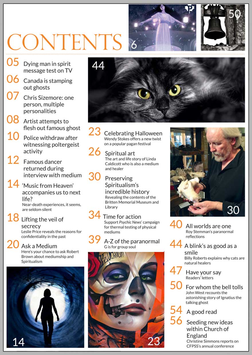 In this issue...   THE HISTORY OF HALLOWEEN  – A PAGAN FESTIVAL WITH A MODERN TWIST   PLUS...        Talking ghost  saves life of vicar’s wife   Near-Death Experiences   Group souls   Fascinating 
feline facts:  
why cats are natural healers    Spiritualism’s 
hidden 
treasures 
  How the past is 
being preserved    TIME FOR ACTION...  
Psychic News launches its  TRUTH campaign to end fraud  in physical mediumship